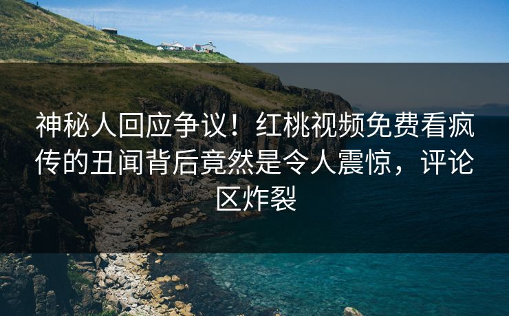 神秘人回应争议！红桃视频免费看疯传的丑闻背后竟然是令人震惊，评论区炸裂