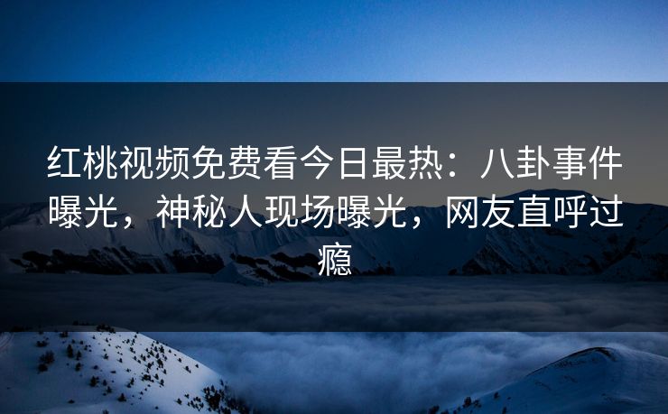 红桃视频免费看今日最热：八卦事件曝光，神秘人现场曝光，网友直呼过瘾