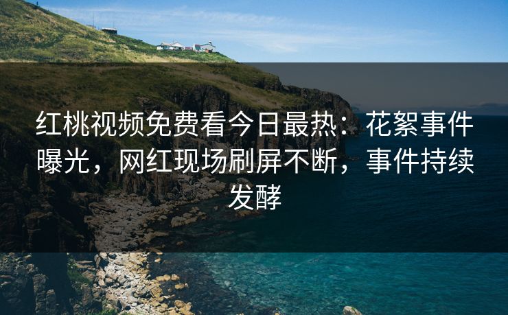 红桃视频免费看今日最热：花絮事件曝光，网红现场刷屏不断，事件持续发酵