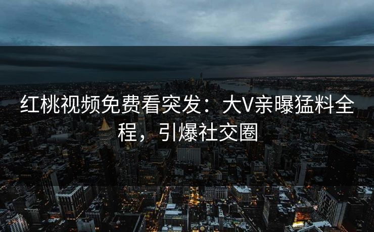 红桃视频免费看突发：大V亲曝猛料全程，引爆社交圈