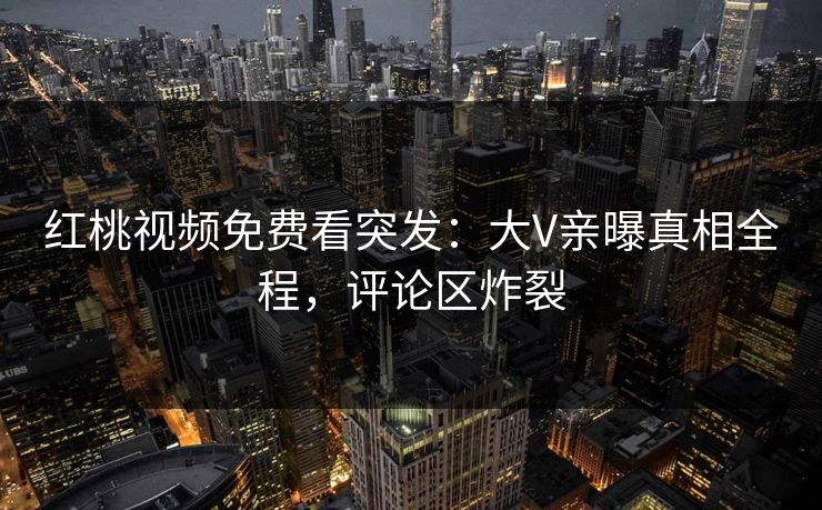 红桃视频免费看突发：大V亲曝真相全程，评论区炸裂