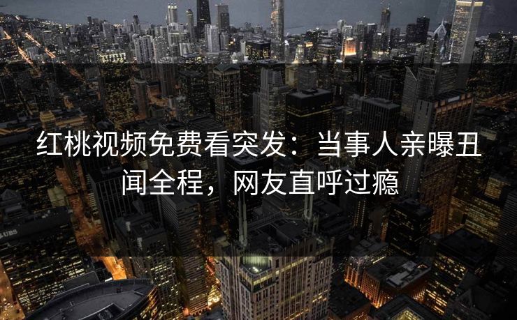 红桃视频免费看突发：当事人亲曝丑闻全程，网友直呼过瘾