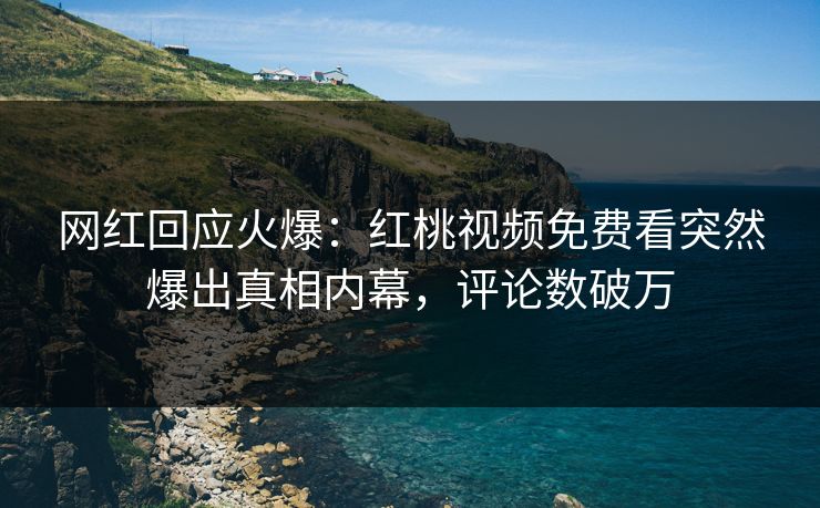 网红回应火爆：红桃视频免费看突然爆出真相内幕，评论数破万