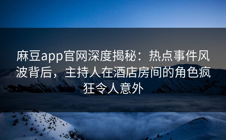 麻豆app官网深度揭秘：热点事件风波背后，主持人在酒店房间的角色疯狂令人意外