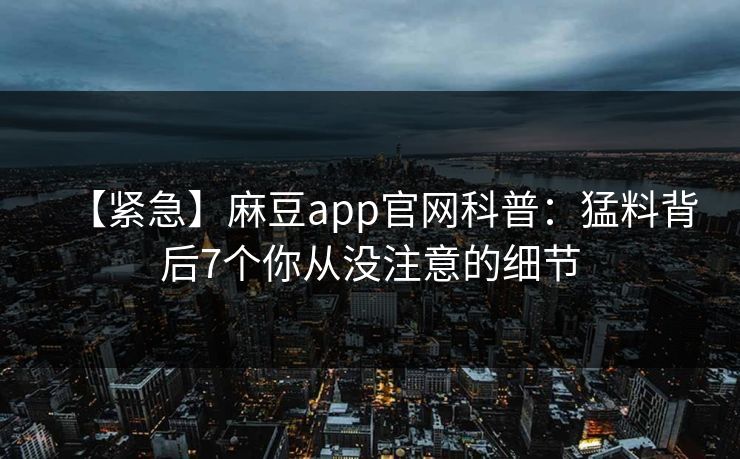 【紧急】麻豆app官网科普：猛料背后7个你从没注意的细节
