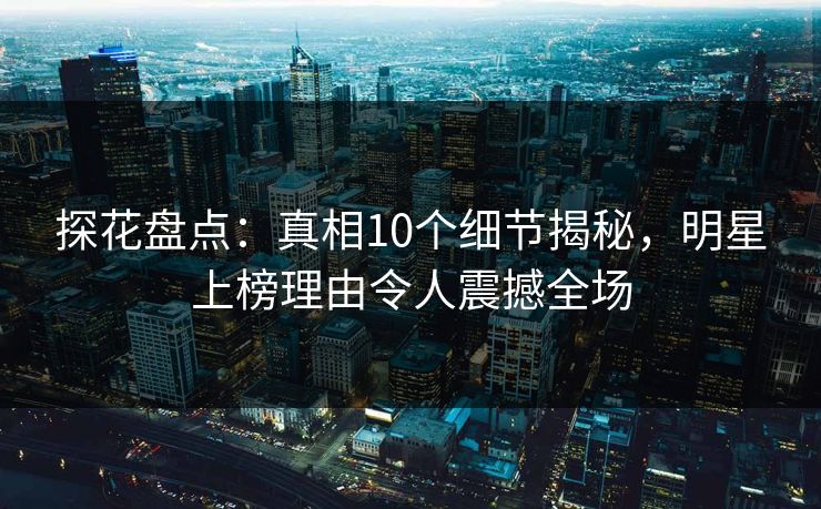 探花盘点：真相10个细节揭秘，明星上榜理由令人震撼全场
