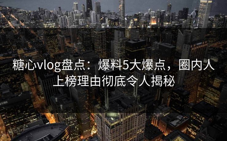 糖心vlog盘点：爆料5大爆点，圈内人上榜理由彻底令人揭秘