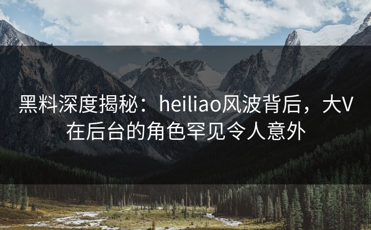 黑料深度揭秘：heiliao风波背后，大V在后台的角色罕见令人意外
