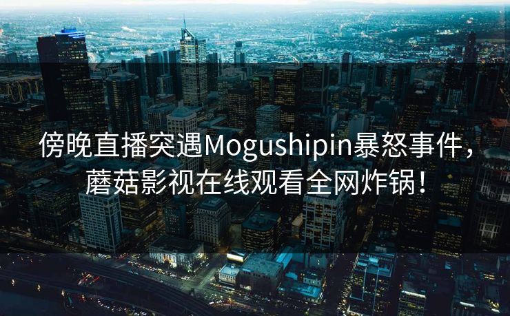 傍晚直播突遇Mogushipin暴怒事件,蘑菇影视在线观看全网炸锅! 傍晚直播突遇Mogushipin暴怒事件,蘑菇影视在线观看全网炸锅!