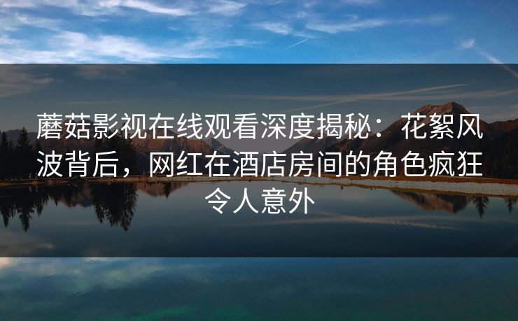 蘑菇影视在线观看深度揭秘:花絮风波背后,网红在酒店房间的角色疯狂令人意外 蘑菇影视在线观看深度揭秘:花絮风波背后,网红在酒店房间的角色疯狂令人意外