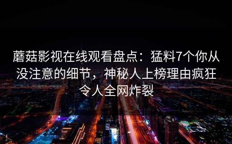 蘑菇影视在线观看盘点：猛料7个你从没注意的细节，神秘人上榜理由疯狂令人全网炸裂