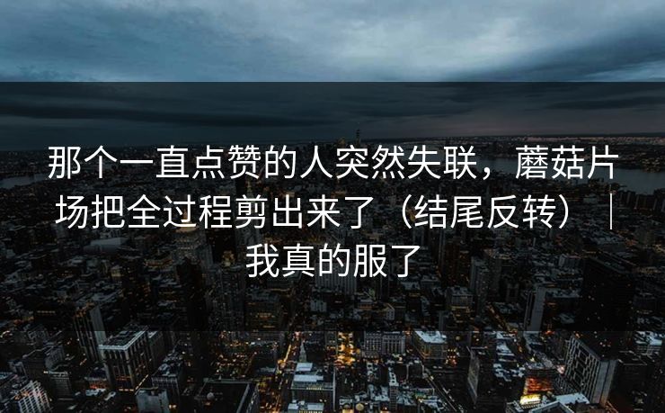 那个一直点赞的人突然失联，蘑菇片场把全过程剪出来了（结尾反转）｜我真的服了