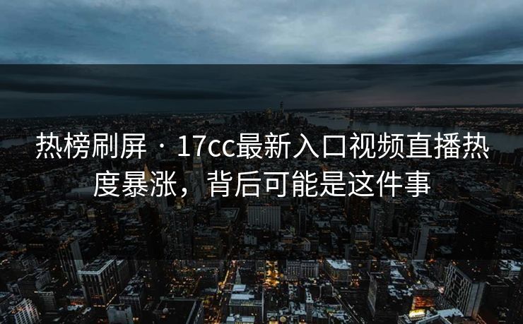 热榜刷屏 · 17cc最新入口视频直播热度暴涨，背后可能是这件事