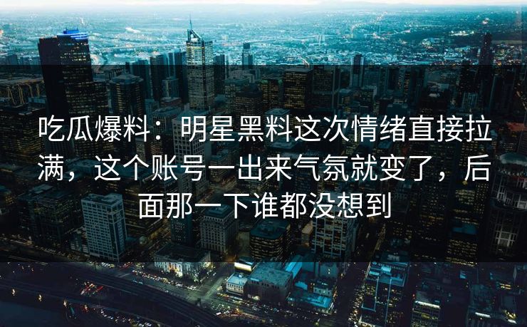 吃瓜爆料：明星黑料这次情绪直接拉满，这个账号一出来气氛就变了，后面那一下谁都没想到
