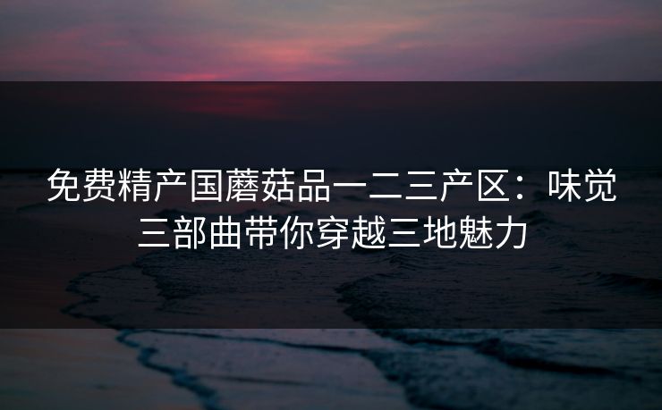 免费精产国蘑菇品一二三产区:味觉三部曲带你穿越三地魅力 免费精产国蘑菇品一二三产区:味觉三部曲带你穿越三地魅力
