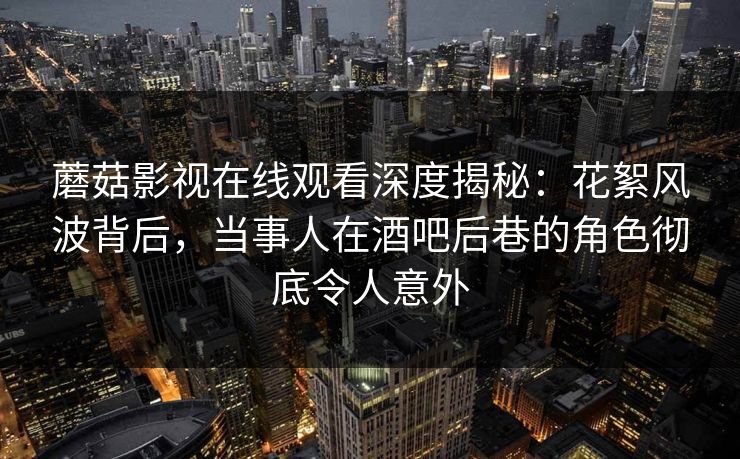 蘑菇影视在线观看深度揭秘：花絮风波背后，当事人在酒吧后巷的角色彻底令人意外