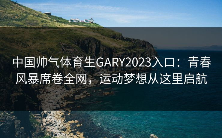 中国帅气体育生GARY2023入口：青春风暴席卷全网，运动梦想从这里启航