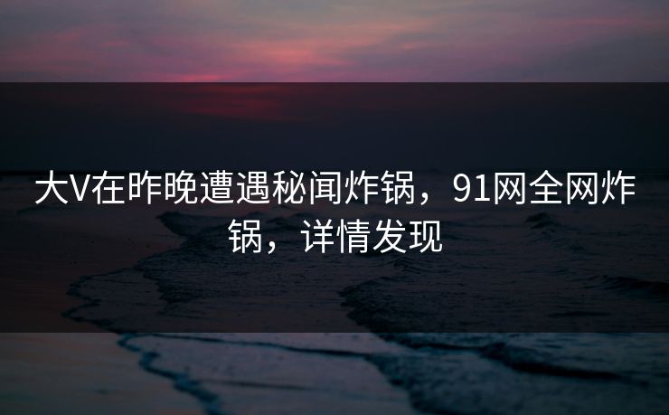 大V在昨晚遭遇秘闻炸锅，91网全网炸锅，详情发现
