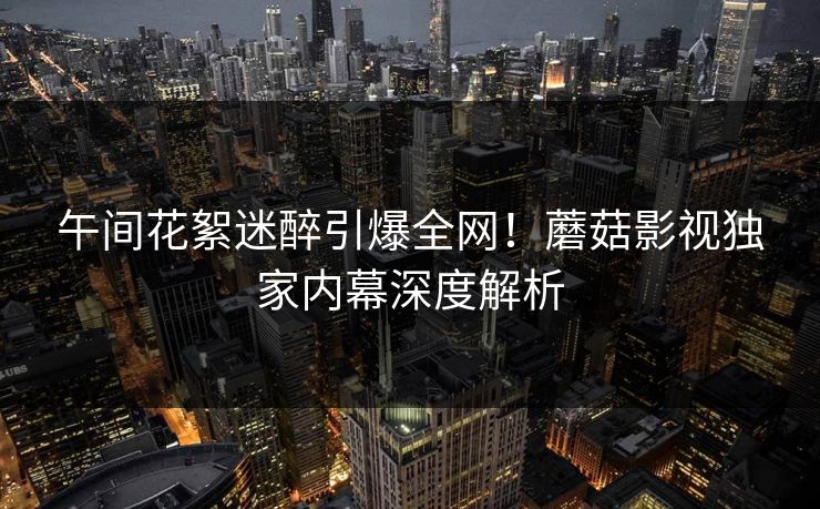 午间花絮迷醉引爆全网！蘑菇影视独家内幕深度解析