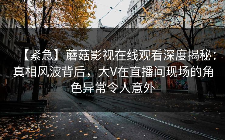 【紧急】蘑菇影视在线观看深度揭秘：真相风波背后，大V在直播间现场的角色异常令人意外