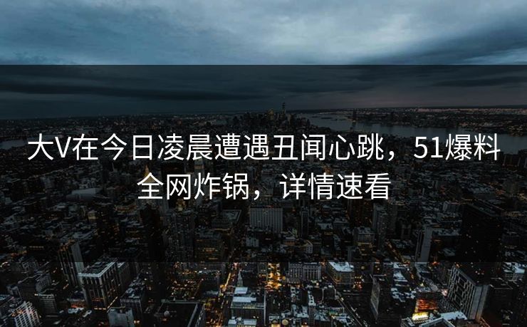 大V在今日凌晨遭遇丑闻心跳，51爆料全网炸锅，详情速看