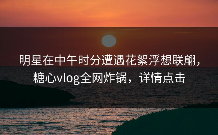 明星在中午时分遭遇花絮浮想联翩，糖心vlog全网炸锅，详情点击