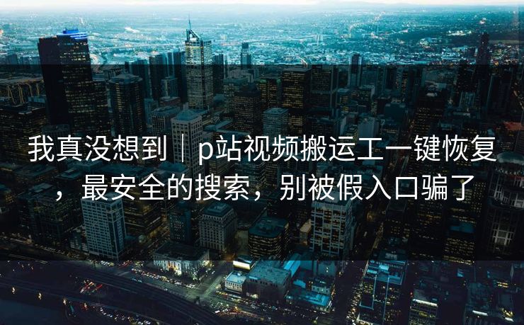我真没想到|p站视频搬运工一键恢复,最安全的搜索,别被假入口骗了 我真没想到|p站视频搬运工一键恢复,最安全的搜索,别被假入口骗了