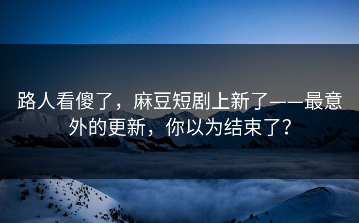 路人看傻了，麻豆短剧上新了——最意外的更新，你以为结束了？