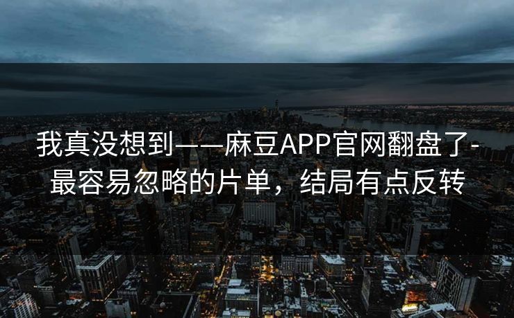 我真没想到——麻豆APP官网翻盘了-最容易忽略的片单，结局有点反转
