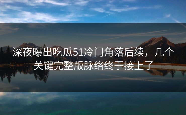 深夜曝出吃瓜51冷门角落后续，几个关键完整版脉络终于接上了